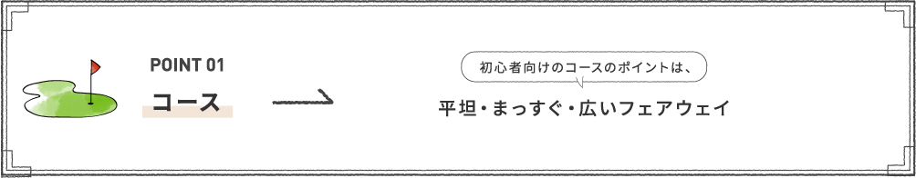 POINT 01 [コース] 初心者向けのコースのポイントは、平坦・まっすぐ・広いフェアウェイ