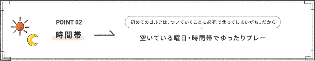 POINT 02 [時間帯] 初めてのゴルフは、ついていくことに必死で焦ってしまいがち。だから空いている曜日・時間帯でゆったりプレー