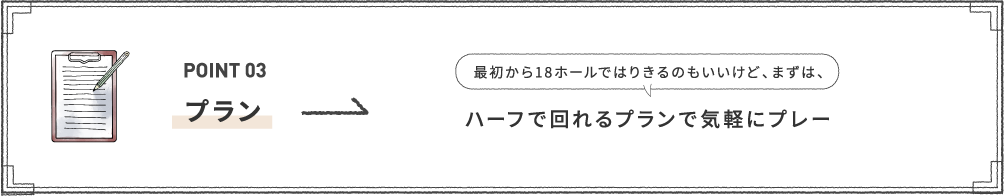 POINT 03 [プラン] 最初から18ホールではりきるのもいいけど、まずは、ハーフで回れるプランで気軽にプレー